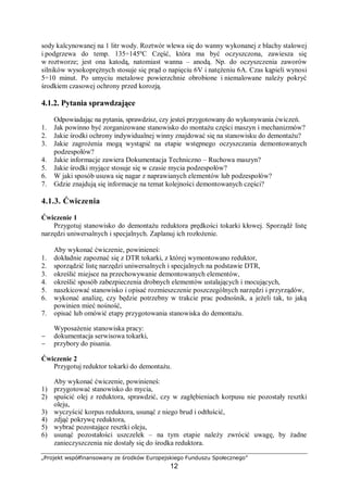 „Projekt współfinansowany ze środków Europejskiego Funduszu Społecznego”
12
Rys. 5. Model smarowania hydrodynamicznego poprzecznego łożyska ślizgowego A – przekrój wzdłużny
łożyska ślizgowego, B – przekrój poprzeczny łożyska ślizgowego, 1 – panew łożyska, 2 – wał łożyska,
3 – środek smarny [7]
Smarowanie elastohydrodynamiczne
W niektórych rozwiązaniach konstrukcyjnych skojarzeń trących, np. w przekładniach
zębatych, niektórych typach łożysk tocznych i ślizgowych, na krzywkach itp. może mieć
miejsce specjalny proces smarowania, zwany smarowaniem elastohydrodynamicznym.
W odpowiednio ukształtowanym skojarzeniu trącym powstaje wysokie ciśnienie, wskutek
tego lepkość środka smarnego zwiększa się, a powierzchnie trące odkształcają się sprężyście
(tzw. kontakt Hertza). Jest to powodem rozdzielenia smarowanych powierzchni skojarzenia
trącego.
W zużyciu tribologicznym następuje zmiana masy, struktury i własności fizycznych
warstw wierzchnich obszarów styku. Intensywność zużywania zależy od różnego rodzaju
oddziaływań oraz odporności obszarów tarcia warstw wierzchnich. Wartość zużycia jest
uzależniona od rodzajów procesów zużywania. Zużycie elementów maszyn następuje głównie
w wyniku nakładania się skutków różnego rodzaju oddziaływań w warstwach wierzchnich.
Zużycie tribologiczne jest na ogół pośrednią przyczyną powstawania niesprawności maszyny.
Dla przykładu dopuszczalne zużycie na skutek tarcia, np. łożysk ślizgowych silnika, jest
określone dopuszczalną wartością luzu. W przypadku tego rodzaju zużycia zwiększa się
w czasie eksploatacji maszyny prawdopodobieństwo wystąpienia jej niesprawności.
W eksploatacji maszyny wygodnie jest przyjąć następujący podział procesów zużywania
tribologicznego: zużycie ścierne, zużycie adhezyjne, zużycie przez utlenianie, zużycie
zmęczeniowe, zużycie chemiczne i elektrochemiczne (korozyjne), zużycie kawitacyjne oraz
inne rodzaje zużycia.
Na ogół nie ma wyłącznego oddziaływania danego rodzaju procesu zużywania, ale
najważniejszy jest ten wiodący.
 
