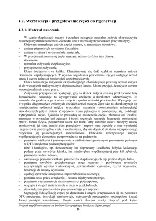 „Projekt współfinansowany ze środków Europejskiego Funduszu Społecznego”
14
Zużycie zmęczeniowe jest rodzajem zużycia, w którym następuje miejscowa utrata
spójności materiału i związane z nią ubytki materiału są spowodowane zmęczeniem materiału
w wyniku cyklicznego oddziaływania naprężeń w warstwach wierzchnich elementów.
Wskutek nakładania się odkształceń w warstwie wierzchniej w wyniku dodawania się
naprężeń własnych i naprężeń od obciążeń zewnętrznych tworzą się zmęczeniowe
mikropęknięcia powierzchniowe, przechodzące następnie w makropęknięcia. W końcowym
efekcie następuje odrywanie od rdzenia kawałeczków metalu. Przy tego rodzaju zużyciu
przez długi czas nie zachodzą ubytki metalu w wyniku ścierania, a jedynie pęknięcia. Po
osiągnięciu granicy zmęczenia przez poszczególne spękane mikroobjętości metalu warstwy
wierzchniej występuje ubytek masy.
Początek ubytku masy, wywołany zmęczeniem warstwy wierzchniej, uważa się
praktycznie za początek końcowego okresu przydatności części maszyny do eksploatacji.
Należy rozróżnić zużycie zmęczeniowe powierzchniowe i zużycie zmęczeniowe
objętościowe. Efektem procesów zużycia powierzchniowego są miejscowe ubytki materiału
warstwy wierzchniej, natomiast w przypadku zużycia zmęczeniowego objętościowego –
pęknięcia zmęczeniowe.
Zużycie przez łuszczenie (spalling) polega na stopniowym narastaniu naprężeń
w warstwie wierzchniej skojarzonych elementów tarciowych (toczenie lub toczenie
z poślizgiem) przy suchym styku, w wyniku cyklicznego oddziaływania naprężeń
kontaktowych. Łuszczenie powoduje tworzenie się mikropęknięć i rozprzestrzenianiu się ich,
powodując odpadanie cząstek materiału od podłoża. Może ono wystąpić również
w elementach niedostatecznie smarowanych.
Spalling objawia się miejscowymi ubytkami materiału o kształcie łusek oddzielanych
podczas tarcia od podłoża.
Procesom zużywania zmęczeniowego przez łuszczenie towarzyszą procesy utleniania
warstwy wierzchniej materiału. Powstawanie łuszczenia jest uwarunkowane wyłącznie
narastaniem naprężeń w warstwie wierzchniej materiału wskutek bezpośredniego styku
trących elementów, w których w wyniku narastania naprężeń rozwijają się mikropęknięcia
dochodzą aż do powierzchni, powodując całkowitą utratę spójności cząstki metalu
z podłożem. W procesie zużywania przez łuszczenie materiał warstwy wierzchniej umacnia
się pod wpływem plastycznych odkształceń.
Podstawowymi czynnikami wpływającymi na intensywność zużycia przez łuszczenie są:
głębokość odkształceń warstwy wierzchniej oraz intensywność tych odkształceń.
Zużycie przez pitting (zużycie gruzełkowe) jest zużyciem zmęczeniowym,
spowodowanym cyklicznym oddziaływaniem naprężeń kontaktowych, powstających
w warstwach wierzchnich elementów, które trą o siebie (w procesie toczenia lub toczenia
z poślizgiem) przy smarowanym styku. Jest to więc zużycie zmęczeniowe występujące
w obecności oleju.
Przy zużywaniu przez pitting można wyróżnić trzy etapy:
− zmęczenie materiału i inicjacja pęknięć,
− rozwój i rozprzestrzenianie się pęknięć w wyniku rozklinowującego działania oleju,
− wyrywanie przez olej cząstek metalu, które zmniejszyły lub utraciły spójność
z macierzystym materiałem.
Fretting jest rodzajem zużycia zachodzącego przy bardzo niewielkich (rzędu ułamka mm)
wzajemnych przemieszczeniach stykających się ciał. W szerokim tego słowa znaczeniu,
terminem fretting określa się zespół zjawisk mechanicznych, cieplnych, chemicznych
i elektrycznych zachodzących w strefach kontaktu ciał, gdy przemieszczają się one
minimalnie względem siebie przy ruchu obrotowo– lub posuwisto–zwrotnym, w wyniku
drgań, pulsacji obciążeń itd. Jest to więc zużywanie w miejscach,,nominalnie" nieruchomych
połączeń.
 