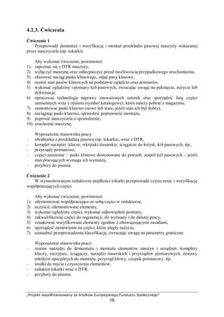„Projekt współfinansowany ze środków Europejskiego Funduszu Społecznego”
16
4.1.2. Pytania sprawdzające
Odpowiadając na pytania, sprawdzisz, czy jesteś przygotowany do wykonania ćwiczeń.
1. Jakie korzyści odnosimy właściwie eksploatując maszyny i urządzenia?
2. Jakie są różnice między tarciem ślizgowym a tarciem tocznym?
3. Od czego zależy siła tarcia?
4. Jakie znasz środki smarne?
5. Jakie są cechy charakterystyczne smarowania hydrostatycznego?
6. Jakie efekty powoduje adhezja?
7. Na czym polega proces utleniania elementów maszyn i urządzeń?
8. Jakimi widocznymi efektami charakteryzuje się łuszczenie materiału?
9. Na jakie etapy możemy podzielić okres eksploatacji maszyny?
4.1.3. Ćwiczenia
Ćwiczenie 1
Na skraju płyty traserskiej umieść element metalowy, którego masa waha się w granicach
1÷2 kg Dołącz do tego elementu linkę, na końcu której znajduje się dynamometr. Bardzo
powoli równomiernie ciągnij za dynamometr tak, by element przeciągnąć na drugi skraj płyty.
Odczytaj wartość siły, jaką musisz oddziaływać na przedmiot, by element ten przesunąć.
Pomiary powtórz dla: płyty posmarowanej smarem stałym, płyty polanej wodą, płyty polanej
olejem przekładniowym, płyty zabrudzonej piaskiem. Przeprowadź analizę otrzymanych
wyników.
Sposób wykonania ćwiczenia
Aby wykonać ćwiczenie, powinieneś:
1) przygotować dynamometr, zapoznać się ze sposobem odczytu siły,
2) ułożyć na skraju płyty element, np. ciężki młotek o wadze 1 kg, do którego przywiązano
linkę z manometrem,
3) wykonać pomiar zgodnie z opisem w zadaniu,
4) powtórzyć pomiary co najmniej trzykrotnie dla tych samych warunków,
5) wyniki zanotować,
6) oczyścić płytę,
7) polać płytę wodą i powtórzyć kroki od 2–6,
8) posmarować płytę smarem stałym i powtórzyć kroki od 2–6,
9) rozprowadzić cienką warstwę oleju przekładniowego i powtórzyć kroki od 2–6,
10) rozprowadzić na płycie piasek i powtórzyć kroki od 2–6,
11) dokonać analizy wyników, zwracając uwagę na wartości siły niezbędnej do przesunięcia
określonego elementu.
Wyposażenie stanowiska pracy:
− płyta traserska,
− dynamometr, linka syntetyczna o grubości ok. 2 mm,
− próbki smaru, próbki oleju przekładniowego, piasek, woda,
− czyściwo,
− przybory do pisania.
 