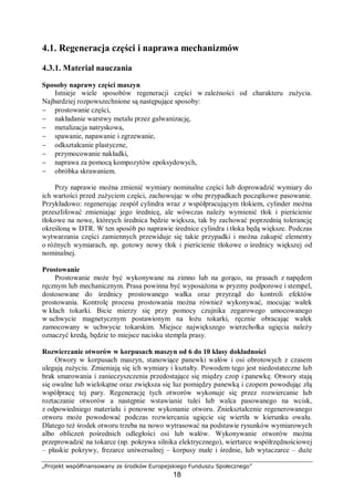 „Projekt współfinansowany ze środków Europejskiego Funduszu Społecznego”
18
4.2. Korozja
4.2.1. Materiał nauczania
Korozja metali (corrodere – gnicie, toczenie przez organizmy) jest to stopniowe
niszczenie metalu pod wpływem chemicznego lub elektrochemicznego oddziaływania
czynników środowiskowych. Ogólnie: korozja jest to nieodwracalna reakcja materiału
z otoczeniem.
Korozja elektrochemiczna – korozja, będąca wynikiem reakcji elektrochemicznych
towarzyszących działaniu elektrolitów lub zawilgoconych gazów na metale w warunkach,
w których tworzą się ogniwa galwaniczne. Zachodzi w sytuacjach, gdzie stykają się dwa
różne metale w specyficznych warunkach środowiskowych. W przypadku korozji
elektrochemicznej powstają tzw. ogniwa korozyjne, w których materiał ulega niszczeniu
korozyjnemu (utlenieniu), Przykładowo, w przypadku ogniwa wytworzonego ze stali i miedzi
zanurzonego w elektrolicie (np. wodzie morskiej), korozji będzie ulegała tylko stal (na jej
powierzchni powstawać będą ogniska korozyjne), a na miedzi będzie wydzielał się tylko
wodór. Poszczególne metale mają różne potencjały elektrochemiczne i w różnym stopniu są
poddają się korozji. Wyróżnia się metale szlachetne o bardzo małym potencjale
elektrochemicznym oraz metale nieszlachetne o dużym potencjale elektrochemicznym.
Spośród powszechnie stosowanych metali najmniejszym potencjałem elektrochemicznym
odznacza się złoto, a największym magnez. Skłonność do korozji elektrochemicznej w istotny
sposób zależy od potencjału elektrochemicznego metalu – im wyższy potencjał tym wyższa
skłonność do korozji elektrochemicznej.
Powłoki szlachetne, np. na stali – niklowe, srebrne, miedziowe, ołowiowe lub chromowe,
są tworzone przez metale o dodatnim lub wyższym standardowym potencjale elektrodowym
od metalu podłoża. Powłoka taka musi być odpowiednio gruba, gdyż w przypadku
odsłonięcia metalu podłoża przez pory w powłoce – wskutek powstawania ogniwa metal
podłoża – metal powłoki (rys. 6) – bardzo intensywnie przebiega korozja elektrochemiczna.
Rys. 6. Schemat ogniw korozyjnych tworzących się w przypadku uszkodzenia powłoki ochronnej a) katodowej
z niklu, b) anodowej z cynku [8]
Korozja chemiczna – reakcja materiału (metalu) bezpośrednio z substancją agresywną
bez udziału wody, np. korozja zachodząca w środowisku suchych gazów lub
w nieelektrolitach. Jest ona wynikiem reakcji chemicznych na granicy faz metal –
środowisko.
Ze względu na rodzaj zniszczenia korozyjnego wyróżnia się korozję powierzchniową,
która może wystąpić na całej powierzchni metalu, korozję miejscową, która występuje
w określonych miejscach metalu.
Oba rodzaje korozji mają wiele odmian. W przypadku korozji powierzchniowej (rys. 7a)
wyróżnia się korozję:
− równomierną, pokrywającą powierzchnię metalu równomierną warstwą,
 