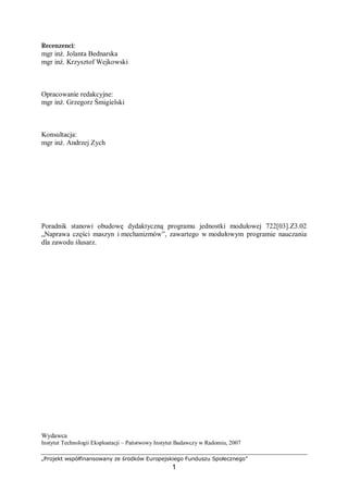 „Projekt współfinansowany ze środków Europejskiego Funduszu Społecznego”
1
Recenzenci:
mgr inż. Jolanta Bednarska
mgr inż. Krzysztof Wejkowski
Opracowanie redakcyjne:
mgr inż. Grzegorz Śmigielski
Konsultacja:
mgr inż. Andrzej Zych
Poradnik stanowi obudowę dydaktyczną programu jednostki modułowej 722[03].Z3.01
„Rozróżnianie procesów eksploatacyjnych maszyn i urządzeń”, zawartego w modułowym
programie nauczania dla zawodu ślusarz.
Wydawca
Instytut Technologii Eksploatacji – Państwowy Instytut Badawczy w Radomiu, 2007
 