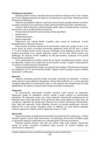 „Projekt współfinansowany ze środków Europejskiego Funduszu Społecznego”
20
− kawitacyjna, wywoływana zjawiskiem kawitacji, niekiedy z jednoczesnym korozyjnym
oddziaływaniem agresywnego środowiska,
− kontaktowa, występująca na styku dwóch różnych metali,
− morska, powstająca w miejscach kontaktu metalu z wodą morską,
− radiacyjna, wywoływana jednoczesnym oddziaływaniem na metal czynników
korozyjnych oraz promieniowania,
− spoin, wywoływana oddziaływaniem na metal czynników korozyjnych i zmianami
struktury metalu w miejscach spoin spawalniczych,
− wodorowa, wywoływana w wyniku przenikania wodoru w głąb metalu i tworzeniu
kawern we wnętrzu metalu oraz powodująca kruchość metalu,
− glebowa, wywoływana agresywnym oddziaływaniem składników gleby na metal.
W procesach korozji środowiskiem agresywnym są najczęściej: gazy, ciecze lub
mieszanina fazy gazowej i ciekłej. Z tego względu, biorąc pod uwagę stan skupienia
agresywnego środowiska wyróżnia się:
− korozję gazową,
− korozję atmosferyczną,
− korozję w cieczach, w szczególności w wodzie.
Korozja gazowa w środowisku zawierającym jedynie suchy gaz, np. tlen lub powietrze,
azot, siarkę i jej związki, spaliny i pary, jest najczęstszym przykładem korozji chemicznej.
Procesy korozji chemicznej polegają na niszczeniu metali i stopów wyniku reakcji
chemicznych. W odróżnieniu od korozji elektrochemicznej korozja chemiczna przebiega na
sucho, bez udziału elektrolitu. Korozja gazowa przynosi szczególnie dotkliwe straty
w przemysłach chemicznym, energetycznym, w transporcie samochodowym i lotniczym –
wszędzie tam, gdzie wiele elementów konstrukcyjnych jest narażonych na działanie gorących
par i gazów. Korozja gazowa powoduje również znaczne straty w procesie wytwarzania
metali, głównie wskutek tworzenia się zgorzeliny podczas obróbki plastycznej i cieplnej
metali i stopów, zwłaszcza stali, stając się tym samym przedmiotem szczególnego
zainteresowania technologów obróbki plastycznej i cieplnej.
Rdzewienie – proces korozji żelaza i jego stopów (w tym stali) w rezultacie
oddziaływania tlenu i wody, w wyniku którego na powierzchni metalu tworzą się warstewki
produktów korozji. Rdza, powstająca w wyniku rdzewienia, tworzy na powierzchni metalu
charakterystyczne warstewki kruchych i porowatych uwodnionych tlenków żelaza
i magnetytu, nie zabezpieczających metalu przed dalszym rdzewieniem.
Czynniki wpływające na szybkość korozji
Czynnikami wpływającymi na procesy korozyjne są:
− właściwości metalu: skład pierwiastkowy, potencjał elektrochemiczny, zanieczyszczenia,
sposób otrzymywania, sposób obróbki, gładkość powierzchni i inne,
− otoczenie, z jakim metal ma kontakt: natężenie czynników wywołujących korozję (tlenu,
wody, kwasów itp.),
− warunki pracy metalu: czynniki zmęczeniowe, tarcie, kształt wyrobu, sposób łączenia
(spawanie, zgrzewanie, lutowanie)
− temperatura – procesy korozyjne najczęściej ulegają przyśpieszeniu wraz ze wzrostem
temperatury, czynnikiem szkodliwym może być także częsta zmiana temperatury metalu
lub środowiska,
− czas i związane z nim procesy starzenia metalu i powłok ochronnych, a także
występujące naprężenia (zmęczenie metalu).
W praktyce przemysłowej i eksploatacji pojazdów oraz maszyn problemy związane
z korozją najczęściej powstają w następujących przypadkach:
 