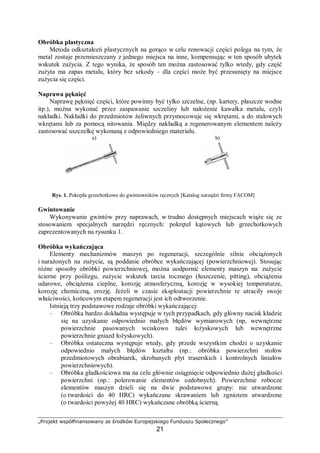 „Projekt współfinansowany ze środków Europejskiego Funduszu Społecznego”
21
− długotrwałego magazynowania elementów lub maszyn, w korozyjnie agresywnym
środowisku,
− stosowania do obróbki elementów cieczy chłodząco-smarujących lub cieczy
hartowniczych, zawierających wodę,
− wykonywania ręcznych operacji,
− transportu elementów.
Metody przeciwdziałania korozji metali
Do trwałych sposobów ochrony korozyjnej należą procesy chemicznej obróbki
powierzchni metali: oksydowanie, fosfatowanie lub powlekania farbą przeciwkorozyjną, czy
też galwaniczne pokrywanie metaliczną powłoką. Takie traktowanie powierzchni – zwane też
stałą ochroną przed korozją – ma wadę polegającą na tym, że usunięcie tych pokryć nie jest
możliwe bez naruszenia powierzchni materiału. Podczas produkcji wyrobów metalowych:
łożysk, kół zębatych, przyrządów pomiarowych, narzędzi, części do pojazdów, broni i innych
precyzyjnych części maszyn, blach, kształtowników, szyn itp. powstaje problem ich ochrony
czasowej przed korozją i rdzewieniem.
Problem ten występuje również w przypadku transportu części metalowych (zwłaszcza
drogą morską, a także podczas długotrwałego magazynowania, w szczególności w warunkach
tropikalnych. Ochrona przed korozją musi być także zagwarantowana w przypadkach, gdy
wyroby metalowe są używane okresowo, a następnie długotrwale magazynowane (np. broń).
Podstawowe sposoby przeciwdziałania korozji i rdzewienia metali:
− dobór odpowiedniego metalu, w zależności od właściwości (agresywności) środowiska,
− modyfikacja składu pierwiastkowego metalu, poprzez wprowadzenie domieszek metali
lub innych pierwiastków powodujących lepszą odporność na korozję,
− nanoszenie na powierzchnię metalu metalicznych powłok ochronnych, odpornych na
korozję (np. niklowanie, chromowanie, złocenie itp.),
− nanoszenie na powierzchnię metalu niemetalicznych powłok ochronnych, odpornych na
korozję (lakierowanie, emaliowanie, cementowanie oraz nakładanie: asfaltu, smoły,
parafiny, smarów plastycznych, olejów itp.,
− zmiana struktury powierzchni metalu lub składu chemicznego warstwy powierzchniowej
przez wytworzenie na jego powierzchni związku chemicznego (najczęściej tlenku,
fosforanu chromianu itp.) na drodze zabiegów chemicznych lub elektrochemicznych
(nawęglanie, oksydowanie, utlenianie anodowe, fosforanowanie, chromianowanie,
pasywacja itp.),
− ochrona katodowa (anodowa), polegająca na tym, że do chronionej konstrukcji dołącza
się zewnętrzną anodę (katodę) w postaci metalu o potencjale elektrodowym niższym
(wyższym) niż metal, z którego jest wykonana chroniona konstrukcja (np. cynk
w przypadku katodowej ochrony urządzeń wykonanych ze stali),
− stosowanie inhibitorów korozji w składzie czynnika agresywnego, a także w składzie
środków smarowych, paliw, cieczy eksploatacyjnych, cieczy do obróbki metali, gazów,
− osłabienie agresywności środowiska np. poprzez osuszanie powietrza i wiele innych.
Szczególnym przypadkiem ochrony metali przed korozją i rdzewieniem jest tzw. ochrona
czasowa. Polega ona na konserwacji wyrobów metalowych łatwo usuwalnymi lub nie
wymagającymi usuwania środkami konserwacyjnymi oraz na pakowaniu ochronnym.
Czasowa ochrona metali przed korozją jest to zespół czynności zabezpieczających przed
korozją i rdzewieniem wyrobów metalowych w okresie ich obróbki, montażu,
magazynowania, transportu i użytkowania. Przykłady stosowania ochrony czasowej
przedstawiono w tabeli 2.
 