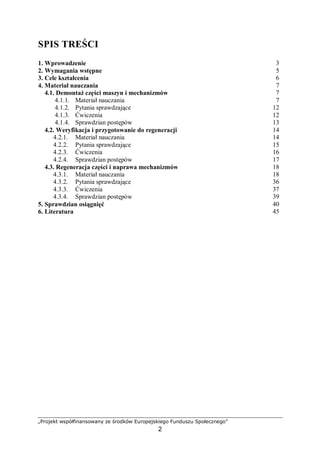 „Projekt współfinansowany ze środków Europejskiego Funduszu Społecznego”
2
SPIS TREŚCI
1. Wprowadzenie 3
2. Wymagania wstępne 5
3. Cele kształcenia 6
4. Materiał nauczania 7
4.1. Procesy eksploatacyjne maszyn 7
4.1.1. Materiał nauczania 7
4.1.2. Pytania sprawdzające 16
4.1.3. Ćwiczenia 16
4.1.4. Sprawdzian postępów 17
4.2. Korozja 18
4.2.1. Materiał nauczania 18
4.2.2. Pytania sprawdzające 25
4.2.3. Ćwiczenia 25
4.2.4. Sprawdzian postępów 27
4.3. Eksploatacja obrabiarek 28
4.3.1. Materiał nauczania 28
4.3.2. Pytania sprawdzające 34
4.3.3. Ćwiczenia 35
4.3.4. Sprawdzian postępów 36
4.4. Obsługa techniczna 37
4.4.1. Materiał nauczania 37
4.4.2. Pytania sprawdzające 43
4.4.3. Ćwiczenia 44
4.4.4. Sprawdzian postępów 45
5. Sprawdzian osiągnięć 46
6. Literatura 51
 