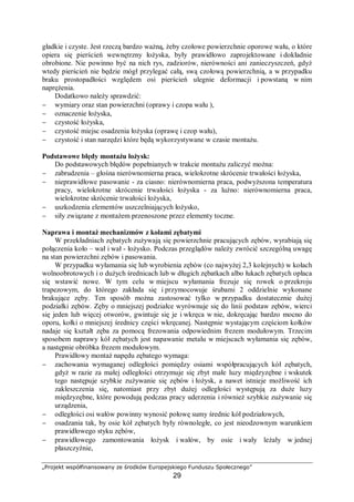 „Projekt współfinansowany ze środków Europejskiego Funduszu Społecznego”
29
Kolejnym etapem jest ustawienie na fundamencie i poziomowanie. Dokładność
poziomowania powinna wynosić zazwyczaj 0,02 mm na 1 m. Poziomowanie powinno
przeprowadzać się w obu osiach X i Y.
Fundament, wykonany z betonu lub żelbetu przekazuje na podłoże gruntowe całość
obciążeń maszyny. Pod wpływem przekazywanych obciążeń może dochodzić do odkształceń
gruntu, co z kolei może powodować osiadanie. W związku z tym dobór odpowiedniego
rozwiązania fundamentu (sposobu posadowienia maszyny) ma zapewnić:
− minimalne i równomierne osiadanie maszyny oraz jej stateczność,
− właściwą głębokość posadowienia (na warstwie gruntu o odpowiedniej nośności i poniżej
głębokości przemarzania gruntu),
− łatwość wykonania,
− tłumienie drgań wytwarzanych przez maszynę,
− dostosowanie do lokalnych warunków nośności gruntów.
Konstrukcja fundamentów jest zróżnicowana, w zależności od działania maszyny. Inne są
fundamenty pod maszyny udarowe (młoty), maszyny z masami wirującymi, maszyny
o działaniu korbowym, pompy, czy urządzenie walcownicze.
Plan fundamentu, wytyczne jego wykonania, rozmieszczenie i wymiary kotw
fundamentowych znajdują się w DTR maszyny. W przypadku braku DTR, fundament
powinien być zaprojektowany przez uprawnionego projektanta. Maszynę można ustawiać na
fundamencie dopiero po całkowitym związaniu betonu (ok. 28 dni).
Po posadowieniu maszyny na fundamencie następuje poziomowanie. Istnieją różne
systemy poziomowania stosowane przez wytwórców obrabiarek:
− za pomocą płytek fundamentowych,
− klinów poziomujących,
− samonastawnych stóp fundamentowych (rys.9 a, b),
− podkładek regulacyjnych (rys 9 c),
− podkładek fundamentowych wylewanych z żywic epoksydowych (rys. 9 d).
a) b)
c) d)
Rys. 9. Sposoby poziomowania maszyn. a – samonastawna stopa fundamentowa, b – przykład zastosowania stopy
fundamentowej, c – zestaw podkładek regulacyjnych różnych rozmiarów i grubości, d – wylewanie
podkładki fundamentowej z żywicy epoksydowej [9]
Posadawianie maszyn i urządzeń na podkładkach fundamentowych odlewanych
z tworzywa polega na ustawieniu maszyny w wymaganym położeniu przy pomocy klinów lub
śrub odciskowych i wykonaniu pomiędzy fundamentem a podstawą maszyny odpowiednich
gniazd zalewowych. Gniazda te wypełnia się następnie ciekłym tworzywem EPY
(kompozycja wymieszana z utwardzaczem), które po utwardzeniu tworzy podkładki
 