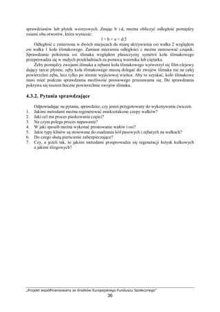„Projekt współfinansowany ze środków Europejskiego Funduszu Społecznego”
36
2) określić sposób mocowania,
3) przygotować plan montażu maszyny,
4) przygotować odpowiednie narzędzia i urządzenia,
5) przeprowadzić analizę zagrożeń, jakie mogą wystąpić w trakcie podnoszenia maszyny,
opuszczania jej oraz montażu, wziąć pod uwagę położenie środka ciężkości maszyny,
6) ustawić na przygotowanym miejscu wiertarkę,
7) sprawdzić ustawienie maszyny (odpowiednie wypoziomowanie maszyny, prawidłowe
ustawienie wiertarki względem uchwytów,
8) przykręcić wiertarkę, ponownie sprawdzić jej ustawienie.
Wyposażenie stanowiska pracy:
− wiertarka stołowa (lub inna maszyna np. tokarka stołowa, szlifierka-ostrzałka),
− dokumentacja DTR maszyny,
− poziomnica,
− śruby mocujące oraz klucze do ich montażu,
− literatura wymieniona z rozdziału 6 poradnika dla ucznia.
4.3.4. Sprawdzian postępów
Czy potrafisz:
Tak Nie
1) zaplanować proces posadowienia obrabiarek?  
2) odczytać symbole i oznaczenia zawarte w dokumentacji technicznej?  
3)
określić szczególne warunki, jakie winny być spełnione w czasie
docierania maszyny?  
4) odczytać i zinterpretować zapisy instrukcji smarowania maszyny?  
5) dobrać na podstawie oznaczeń właściwe substancje smarne?  
 