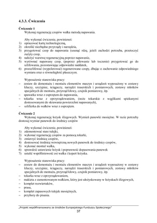 „Projekt współfinansowany ze środków Europejskiego Funduszu Społecznego”
37
4.4. Obsługa techniczna
4.4.1. Materiał nauczania
Eksploatowanie maszyn i urządzeń jest to użytkowanie, maszyn i urządzeń, w celach
produkcyjnych, transportowych, usługowych itp.
Eksploatacja – jest to działanie (proces) realizowane od chwili wytworzenia maszyny do
chwili jej fizycznej likwidacji. Zasadniczym okresem eksploatacji jest okres przydatności
użytkowej maszyny, jej zdolności do osiągania określonych celów (eksploatowania). Do
zasadniczych cech maszyny, stanowiących o przydatności maszyny do eksploatacji zalicza
się: niezawodność, trwałość, wytrzymałość, wrażliwość na przeciążenia, łatwość
obsługiwania.
Obsługiwanie techniczne maszyn – czynności niezbędne do zachowania wszystkich
mechanizmów maszyny w stanie pełnej sprawności technicznej w okresie eksploatowania
oraz do ograniczenia do minimum intensywności zużywania się części i mechanizmów.
Wyróżnia się obsługę: jednokrotną, eksploatacyjną, międzyremontową, sezonową, okresową
i codzienną (bieżącą). Dla prawidłowego eksploatowania maszyny jest niezbędna znajomość
jej aktualnego stanu technicznego, pozwala to na podejmowanie właściwych decyzji,
dotyczących: dalszego eksploatowania, wyłączenia z ruchu, naprawy lub podjęcia innych
prawidłowych działań zaradczych.
Obsługa maszyn i urządzeń – to wszystkie zabiegi związane z podtrzymywaniem lub
przywracaniem obsługiwanemu obiektowi jego zdolności użytkowej. W zależności czasu
pracy maszyny, czynności obsługowe dzielimy się na:
− obsługę jednokrotną – wykonuje się tylko raz podczas przyjmowania urządzenia do
eksploatacji lub wycofywania go z użytkowania,
− obsługę codzienną, która obejmuje sprawdzenie: czystości maszyn, częstotliwości
i jakości smarowania, działanie poszczególnych mechanizmów, założonej dokładności
pracy, stanu osłon ochronnych i ogólnego bezpieczeństwa pracy,
− obsługa okresowa polega na dokonywaniu przeglądów i konserwacji, ewentualnej
wymianie podzespołów maszyn. Zadaniem obsługi okresowej są zabiegi wykonywane
cyklicznie, zgodnie z ustalonym harmonogramem, po upływie określonego czasu pracy
maszyny. Polegają one na kontrolowaniu stanu technicznego maszyn i usuwaniu
zauważonych wad oraz usterek, ustaleniu stopnia zużycia części i mechanizmów
maszyny oraz sprawdzeniu, czy mechanizmy nie zostały nadmiernie rozregulowane.
W ten sposób można zapobiec ewentualnym uszkodzeniom lub awariom.
Terminy przeprowadzania obsług okresowych ustalane są przez służby remontowe
i uzgadniane z kierownikami działów produkcyjnych i pomocniczych, przy czym powinny
one być uwzględnione również w rocznym planie przeglądów oraz w miesięcznym
harmonogramie obsług okresowych.
Okres międzyremontowy – czas od początku eksploatowania maszyny do momentu
remontu lub czas od jednego remontu do kolejnego. Eksploatowanie według ustalonego
resursu stosuje się w przypadku maszyn i środków transportu o bardzo dużym znaczeniu,
np. samolotów, reaktorów atomowych itp. Wyróżnia się eksploatowanie wg resursu
kalendarzowego, w przypadku którego jest określony dopuszczalny okres pracy, wyrażony
w latach, miesiącach itp. oraz wg tzw. resursu godzinowego, określającego dopuszczalny,
rejestrowany czas pracy maszyny. W przypadkach niektórych maszyn jest ustalany zarówno
resurs kalendarzowy jak i godzinowy. Eksploatowanie według stanu technicznego ma miejsce
wówczas, gdy w sposób ciągły lub okresowy jest monitorowany stan techniczny maszyny
(środka transportu) i na tej podstawie są podejmowane decyzje, co do dalszego
 