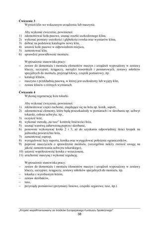 „Projekt współfinansowany ze środków Europejskiego Funduszu Społecznego”
38
eksploatowania lub podjęcia innych działań zaradczych, np. remontu, wymiany detali
podzespołów, czy oleju. Systemy mieszane polegają na okresowym monitorowaniu stanu
maszyny (środka transportu) i na podstawie rezultatów oceny, podejmowaniu decyzji
o wydłużeniu resursu godzinowego i kalendarzowego. Monitorowanie i wydłużanie resursu
może być dokonywane wielokrotnie. W czasie eksploatowania maszyna jest obsługiwana.
Aby maszyna była eksploatowana optymalnie pod względem kosztów, należy dążyć do
maksymalnego wydłużenia okresu przydatności użytkowej (okresu międzyremontowego)
przy minimalizowaniu kosztów obsługiwania technicznego lub kosztów produkcji detali.
Podejście lansowane powszechne przed II wojną światową polegało na tym, że obiekt
naprawia się lub wymienia dopiero po wystąpieniu uszkodzenia. Przy tym podejściu prace
produkcyjne wykonuje się stale pomijając okresy przeznaczone na konserwacje i naprawę.
Na etapie planowania rezerwowano cały czas na wykonywanie prac produkcyjnych.
Wówczas w przypadku wystąpienia awarii, przerywano produkcję, nie wywiązywano się
z przyjętych zamówień, co doprowadzało do obniżenia renomy firmy.
Od połowy XX wieku wdrażano w większości zakładów zasadę prewencyjnych działań,
mającą za zadanie nie dopuścić do powstania uszkodzenia. Wprowadza się na podstawie
obserwacji pojęcie przewidywanego okresu używania danej części, po którym nie czekając na
awarię część ta ulega wymianie bądź naprawie. Naprawy w tych przypadkach przeprowadza
się w z góry określonym zaplanowanym czasie. Skoro czas naprawy jest zaplanowany, to
można wcześniej dokonać zamówień stosownych części. W celu dokonania właściwego
planowania niezmiernie ważne jest wyznaczenie resursu (okresu używalności) dla danych
mechanizmów, maszyn i urządzeń.
Resurs jest to ustalony doświadczalnie i teoretycznie okres pracy maszyny lub jej
elementu, w czasie którego jest zagwarantowane bezpieczeństwo i sprawność eksploatacji.
W trakcie ustalania żywotności elementów można brać pod uwagę cechy i właściwości
wizualne (resurs estetyczny), wytrzymałościowe (resurs techniczny), konieczność
wykonywania czynności kontrolnych (resurs diagnostyczny). Podstawową kategorią
określania czasu używalności elementów w maszynach i urządzeń jest tu resurs techniczny.
Resurs techniczny to możliwość użytkowania obiektu do kolejnej okresowej planowanej
obsługi technicznej. Obsługi te są zróżnicowane, a obsługą o największym zakresie jest
remont kapitalny (naprawa główna).
W celu określania czasu następnej naprawy należy prowadzić ewidencję i analizę danych
o: eksploatacji maszyn i urządzeń, zdarzeniach eksploatacyjnych (usterkach, awariach) oraz
prowadzonych naprawach. Prowadzenie odpowiedniej dokumentacji ułatwia planowanie oraz
wykonywanie prac naprawczych. Ułatwia też kontrolę stanu maszyny, nie tylko przez pion
techniczny zakładu, ale również przez instytucje kontrolne (tj. Państwową Inspekcję Pracy,
Urząd Dozoru Technicznego).
Resurs diagnostyczny jest to okres użytkowania maszyny, po którym należy
przeprowadzić pomiary i oględziny określone w DTR. W trakcie wykonywania czynności
diagnostycznych sprawdza się możliwość użytkowania obiektu do kolejnej okresowej
planowanej obsługi diagnostycznej. Zmierza się tu do tego, aby w treści diagnozy zawarte
były elementy przewidywania stanu technicznego diagnozowanego obiektu.
Wprowadzenie okresowych kontroli stanu maszyn i urządzeń jest możliwe dzięki
opracowanym procedurom wykonywania pomiarów warsztatowych, oraz ogólnej dostępności
sprzętu pomiarowego i aparatury diagnostycznej. Diagnostyka ta ma pozwolić na wczesne
wykrycie zużycia elementów, zwiastującego zbliżające się uszkodzenie. W najbardziej
zaawansowanej formie tego rodzaju eksploatacji stosuje się ciągłe monitorowanie wielkości
charakteryzujących stan techniczny obiektu.
 
