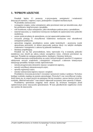 „Projekt współfinansowany ze środków Europejskiego Funduszu Społecznego”
3
1. WPROWADZENIE
Poradnik będzie Ci pomocny w przyswajaniu wiadomości i umiejętności o procesach,
jakie występują w eksploatowanych maszynach i urządzeniach. W poradniku zamieszczono:
− wymagania wstępne, wykaz umiejętności, jakie powinieneś mieć już ukształtowane, abyś
bez problemów mógł korzystać z poradnika,
− cele kształcenia, wykaz umiejętności, jakie ukształtujesz podczas pracy z poradnikiem,
− materiał nauczania, tj. wiadomości teoretyczne niezbędne do opanowania treści jednostki
modułowej,
− zestaw pytań przydatny do sprawdzenia, czy już opanowałeś podane treści,
− ćwiczenia, które pomogą Ci ukształtować umiejętności praktyczne,
− sprawdzian osiągnięć, przykładowy zestaw zadań – pozytywny wynik sprawdzianu
potwierdzi, że dobrze pracowałeś podczas lekcji i że nabyłeś niezbędną wiedzę
i umiejętności z zakresu tej jednostki modułowej,
− literaturę uzupełniającą.
Poradnik ten ma być przewodnikiem, który wprowadzi Cię w tematykę jednostki
modułowej oraz określi jej zakres i wskaże szczegółowe treści, z którymi powinieneś się
zapoznać. Poradnik nie zastępuje podręczników, katalogów i literatury.
Materiał nauczania został podzielony na części, które pomogą Ci na stopniowe
zdobywanie nowych wiadomości i umiejętności związanych z zakresem tematycznym
niniejszego poradnika. Kolejno zostały zaprezentowane:
− procesy eksploatacyjne maszyn,
− korozja i procesy zmęczeniowe,
− zasady eksploatacji maszyn i urządzeń,
− podstawowe obowiązki związane z obsługą obrabiarek.
Przykładowe ćwiczenia pozwolą Ci zrozumieć i przyswoić wiedzę w praktyce. Na końcu
każdego rozdziału znajdują się pytania sprawdzające. Jeżeli okaże się, że czegoś jeszcze nie
pamiętasz lub nie rozumiesz, zawsze możesz wrócić do rozdziału „Materiał nauczania” i tam
znaleźć odpowiedź na pytania, które sprawiły Ci kłopot.
Przykładowy sprawdzian osiągnięć może okazać się świetnym treningiem przed
zaplanowanym przez nauczyciela sprawdzianem. W razie jakichkolwiek wątpliwości zwróć
się o pomoc do nauczyciela.
 