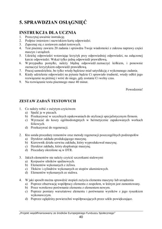 „Projekt współfinansowany ze środków Europejskiego Funduszu Społecznego”
40
obowiązuje cykl dziewięcionaprawczy, przewiduje się po każdych 1333 godzinach pracy
obrabiarki przegląd lub naprawę.
Zakres prac wykonywanych w czasie przeglądu technicznego obrabiarek jest
następujący:
− oględziny zewnętrzne, próba obrabiarki na biegu luzem i pod obciążeniem oraz pomiary
dokładności,
− określenie zakresu prac i wykonanie protokołu przeglądu,
− mycie i czyszczenie powierzchni współpracujących, mechanizmów i napędów,
− regulacja sterowania obrabiarek i zespołów oraz części, mających wpływ na dokładność
geometryczną,
− usunięcie luzów i regulacja wrzeciona,
− usunięcie nieszczelności w układach: smarowania, hydraulicznym, pneumatycznym
i cieczy chłodzącej,
− regulacja napędów śrubowych posuwowych,
− sprawdzenie stanu powierzchni współpracujących, usunięcie zadziorów, regulacja luzów
prowadnic, napędów łańcuchowych i pasowych,
− sprawdzenie całego układu smarowania oraz wymiana olejów i smarów,
− dociągnięcie wszystkich śrub, nakrętek i wkrętów oraz ewentualna ich wymiana,
− oczyszczenie i sprawdzenie prawidłowości działania napędu hydraulicznego,
− oczyszczenie i sprawdzenie wszystkich połączeń stykowych elektrycznych, jak zacisków,
styczników, wyłączników oraz urządzeń zabezpieczających,
− przegląd i naprawa uszkodzeń instalacji elektrycznej i elektronicznej,
− oczyszczenie silników napędowych i elektropompek,
− sprawdzenie zgodnie z przepisami eksploatacyjnymi skuteczności ochrony przed
porażeniem,
− sprawdzenie stanu oraz prawidłowości działania wszystkich urządzeń, zabezpieczających
przed wypadkiem,
− sprawdzenie prawidłowości działania aparatury pomiarowo-kontrolnej.
Wszystkie usterki, uszkodzenia lub zużycie poszczególnych części lub zespołów,
wymagających naprawy lub wymiany, należy zapisać w protokole przeglądu
i zakwalifikować obrabiarkę do naprawy, ustalając również zakres naprawy. Drobne naprawy
można wykonać w czasie przeglądu technicznego. Podczas odbioru obrabiarki po przeglądzie
sprawdza się stan zabezpieczenia przed wypadkiem oraz działanie obrabiarki bez obciążenia
i pod obciążeniem. Jeżeli podczas przeglądu dokonywano naprawy, to sprawdza się również
wykonanie zakresu prac wymienionych w protokole przeglądu, wyniki pomiarów i prób
wpisuje się do protokołu odbioru obrabiarki po naprawie.
Naprawy bieżące [2]
Naprawa bieżąca obejmuje naprawę lub wymianę szybko zużywających się części oraz
czynności regulacyjnych. Dokonuje się jej przeważnie bez demontażu maszyn lub urządzenia
z fundamentu.
Zakres prac wykonywanych podczas naprawy bieżącej obrabiarek jest następujący:
− przegląd wrzeciennika i ewentualna regulacja luzów łożyska wrzeciona, regulacja
sprzęgieł i hamulców,
− demontaż, czyszczenie i regulacja napędów śrubowych,
− naprawa i regulacja sterowania obrabiarki,
− demontaż urządzeń napędów hydraulicznych oraz ich czyszczenie, naprawa i regulacja,
− przegląd i sprawdzenie prawidłowości działania zderzaków, ograniczników
i wyłączników krańcowych,
 