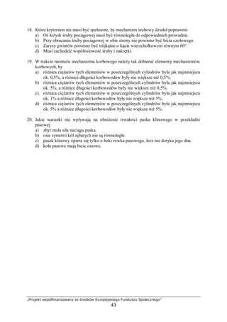 „Projekt współfinansowany ze środków Europejskiego Funduszu Społecznego”
43
− wykonywania prac remontowych według przyjętego cyklu remontowego.
Podstawowym elementem systemu planowo-zapobiegawczych napraw jest cykl
remontowy. Cykl remontowy to okres między dwoma kolejnymi remontami kapitalnymi.
W tym czasie przeprowadza się prace remontowe o mniejszym zakresie w ustalonej
kolejności. System ten opiera się na normatywach, do których należą:
− długość cyklu remontowego,
− struktura cyklu remontowego.
Struktura cyklu remontowego to plan prac remontowych do wykonania w cyklu
remontowym. Przykładowo dla obrabiarek przyjmuje się strukturę „dziewięcioremontową”
dla obrabiarek skrawających:
K – P – B – P – B – P – S – P – B – P – B – P – S – P – B – P – B – P – K
a maszyn dla obróbki plastycznej:
K – P – P – B – P – P – B – P – P – S – P – P – B – P – P – B – P – P – S – P – P – B – P – P – B – P –
P – K
gdzie:
P – przegląd,
B – naprawa bieżąca,
S – naprawa średnia,
K – naprawa kapitalna.
Długość cyklu remontowego to suma okresów międzyremontowych, czyli resursu oraz
czasu trwania remontów. Planowany czas trwania remontu wylicza się na podstawie
przypisanych urządzeniu jednostek remontowych.
Jednostka remontowa to miara "złożoności remontowej", czyli stopnia trudności
wykonania remontu. Czas remontu (w roboczogodzinach) określa się poprzez jednostki
remontowe. Najpierw ustala się (metodami statystycznymi) czas wykonania remontu
kapitalnego. Czas wykonania innych prac remontowych ustalany jest wskaźnikowo: remont
średni – 0,6; remont bieżący – 0,12.
4.4.2. Pytania sprawdzające
Odpowiadając na pytania, sprawdzisz, czy jesteś przygotowany do wykonania ćwiczeń.
1. Co oznacza pojęcie resurs?
2. Czym różni się obsługa jednokrotna od obsługi codziennej?
3. Jakie czynności sprawdzające należy wykonać każdorazowo po zamontowaniu nowej
maszyny?
4. Kiedy przeprowadza się naprawę bieżącą?
5. Czym różni się naprawa kapitalna od naprawy średniej?
 