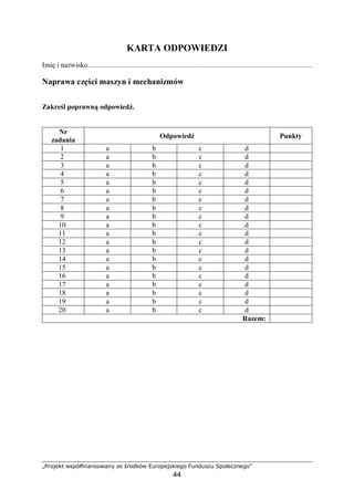„Projekt współfinansowany ze środków Europejskiego Funduszu Społecznego”
44
4.4.3. Ćwiczenia
Ćwiczenie 1
Opracuj procedurę wykonania remontu kapitalnego wiertarki stołowej (np. WS 15).
Sposób wykonania ćwiczenia
Aby wykonać ćwiczenie, powinieneś:
1) obejrzeć maszynę i opisać zasadę jej działania,
2) określić, jakie elementy ulegać będą zużyciu w trakcie nominalnej pracy,
3) wskazać, które elementy podlegać mogą regeneracji, a które wymianie,
4) zapisać zaproponowaną procedurę na papierze,
5) porównać opracowaną procedurę z procedurą umieszczoną w DTR, zwrócić uwagę na
kolejność wykonywania określonych kroków.
Wyposażenie stanowiska pracy:
− wiertarka stołowa, wraz z dokumentacją,
− przybory do pisania,
− literatura wymieniona w rozdziale 6 poradnika dla ucznia.
Ćwiczenie 2
Wykonaj naprawę średnią szlifierki stołowej.
Sposób wykonania ćwiczenia
Aby wykonać ćwiczenie, powinieneś:
1) odłączyć szlifierkę z sieci elektrycznej,
2) odkręcić szlifierkę z fundamentu,
3) zdemontować maszynę zgodnie z dokumentacją,
4) zweryfikować części,
5) rozpocząć montaż maszyny, wymieniając łożyska oraz paski klinowe,
6) skontrolować osłony oraz układ montowania talerzy,
7) zakończyć montaż maszyny, przesmarować,
8) sprawdzić poprawność montażu, poprosić elektryka o sprawdzenie instalacji elektrycznej
maszyny,
9) uruchomić maszynę, po kilku minutach ponownie skontrolować poprawność montażu,
sprawdzając temperaturę łożysk.
Wyposażenie stanowiska pracy:
− stanowisko do demontażu i montażu maszyn i urządzeń wraz z zestawem narzędzi,
− zestaw łożysk i pasków klinowych,
− zestaw smarów i olejów.
 