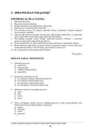 „Projekt współfinansowany ze środków Europejskiego Funduszu Społecznego”
46
5. SPRAWDZIAN OSIĄGNIĘĆ
INSTRUKCJA DLA UCZNIA
1. Instrukcja dla ucznia
2. Przeczytaj uważnie instrukcję.
3. Podpisz imieniem i nazwiskiem kartę odpowiedzi.
4. Zapoznaj się z zestawem zadań testowych.
5. Test pisemny zawiera 20 zadania i sprawdza Twoje wiadomości z zakresu naprawy
części maszyn i urządzeń.
6. Udzielaj odpowiedzi wstawiając krzyżyk przy odpowiedniej odpowiedzi, na załączonej
karcie odpowiedzi. Wskaż tylko jedną odpowiedź prawidłową.
7. W przypadku pomyłki, należy błędną odpowiedź zaznaczyć kółkiem, i ponownie
zaznaczyć krzyżykiem odpowiedź prawidłową.
8. Pracuj samodzielnie, bo tylko wtedy będziesz miał satysfakcję z wykonanego zadania.
9. Kiedy udzielenie odpowiedzi na pytanie będzie Ci sprawiało trudność, wtedy odłóż jego
rozwiązanie na później i wróć do niego, gdy zostanie Ci wolny czas.
10. Na rozwiązanie testu pisemnego masz 40 minut.
Powodzenia!
ZESTAW ZADAŃ TESTOWYCH
1. Jednostka tarcia jest
a) niuton [N].
b) kilogram [kg].
c) wielkość bezwymiarowa.
d) paskal [Pa].
2. Smarowanie wykonuje się, aby
a) by zmniejszyć napięcia międzycząsteczkowe.
b) by zwiększyć współczynnik tarcia.
c) by zmniejszyć współczynnik tarcia.
d) by zabezpieczyć elementy przed korozją.
3. Substancje smarne nie występują w postaci
a) gazu.
b) żelu.
c) cieczy.
d) stałej.
4. Tarcie występujące między dwoma współpracującymi ze sobą powierzchniami, gdy
między nimi nie ma środka smarnego, nazywamy
a) płynne.
b) mieszane.
c) suche.
d) graniczne.
 