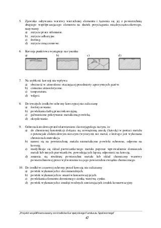„Projekt współfinansowany ze środków Europejskiego Funduszu Społecznego”
47
5. Zjawisko odrywania warstwy wierzchniej elementu i łączenia się jej z powierzchnią
drugiego współpracującego elementu na skutek przyciągania międzycząsteczkowego,
nazywamy
a) zużycie przez utlenianie.
b) zużycie adhezyjne.
c) fretting.
d) zużycie zmęczeniowe.
6. Korozja punktowa występuje na rysunku
a) b) c) d)
7. Na szybkość korozji nie wpływa
a) obecność w atmosferze otaczającej przedmioty agresywnych gazów.
b) ciśnienie atmosferyczne.
c) temperatura.
d) wilgoć.
8. Do trwałych środków ochrony korozyjnej nie zaliczamy
a) fosforyzowanie.
b) powlekania farbą przeciwkorozyjną.
c) galwaniczne pokrywanie metaliczną powłoką.
d) oksydowanie.
9. Ochrona katodowa przed rdzewieniem i korozjąpolega na tym, że
a) do chronionej konstrukcji dołącza się zewnętrzną anodę (katodę) w postaci metalu
o potencjale elektrodowym niższym (wyższym) niż metal, z którego jest wykonana
chroniona konstrukcja.
b) nanosi się na powierzchnię metalu niemetaliczne powłoki ochronne, odporne na
korozję.
c) modyfikuje się skład pierwiastkowego metalu poprzez wprowadzenie domieszek
metali lub innych pierwiastków, powodujących lepszą odporność na korozję.
d) zmienia się strukturę powierzchni metalu lub skład chemiczny warstwy
powierzchniowej przez wytworzenie na jego powierzchni związku chemicznego.
10. Do środków czasowej ochrony przed korozją nie zaliczamy
a) powłok wykonanych z olei mineralnych.
b) powłok wykonanych ze smarów konserwacyjnych.
c) powlekania elementu chronionego cienką warstwą cynku.
d) powłok wykonanych z emulsji wodnych zawierających środek konserwacyjny.
 
