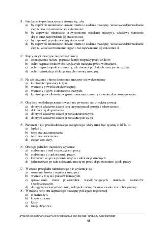 „Projekt współfinansowany ze środków Europejskiego Funduszu Społecznego”
48
11. Fundamenty pod maszynami stosuje się, aby
a) by zapewnić minimalne i równomierne osiadanie maszyny, właściwe odprowadzanie
ciepła oraz zapewnienie jej stateczności.
b) by zapewnić minimalne i równomierne osiadanie maszyny, właściwe tłumienie
drgań oraz zapewnienie jej stateczności.
c) by zapewnić jej odpowiednią stateczność.
d) by zapewnić minimalne i równomierne osiadanie maszyny, właściwe odprowadzanie
ciepła, właściwe tłumienie drgań oraz zapewnienie jej stateczności.
12. Stopy antywibracyjne nie pełnią funkcji
a) zmniejszenie hałasu, poprawa komfortu pracy pracowników.
b) ochrona pracowników obsługujących maszynę przed wibracjami.
c) ochrona podzespołów maszyny, jak również pobliskich maszyn i urządzeń.
d) ochrona instalacji elektrycznej chronionej maszyny.
13. Na zakończenie okresu docierania maszyny nie wykonujemy
a) kontroli temperatury łożysk.
b) wymiany powłoki antykorozyjnej.
c) wymiany olejów i substancji smarnych.
d) kontroli prawidłowości wypoziomowania maszyny i ewentualnie skorygowanie.
14. Olej do przekładni przemysłowych nie powinien się charakteryzować
a) dobrymi właściwościami ochronnymi przed korozją i rdzewieniem.
b) skłonnością do pienienia.
c) dobrymi właściwościami przeciwzatarciowymi.
d) dobrymi właściwościami przeciwzużyciowymi.
15. Parametr oleju przekładniowego zastępczego, który musi być zgodny z DTR, to
a) lepkość.
b) temperatura zamarzania.
c) temperatura wrzenia.
d) ciężar właściwy.
16. Obsługę jednokrotną należy wykonać
a) codziennie przed rozpoczęciem pracy.
b) codziennie po zakończeniu pracy.
c) każdorazowo po wymianie olejów i substancji smarnych.
d) jednorazowo po zainstalowaniu maszyny przed dopuszczeniem jej do pracy.
17. W czasie przeglądu technicznego nie wykonuje się
a) usuwania luzów i regulacji maszyny.
b) wymiany łożysk i pasków klinowych.
c) sprawdzenia stanu powierzchni współpracujących, usunięcia zadziorów
i zanieczyszczeń.
d) dociągnięcia wszystkich śrub, nakrętek i wkrętów oraz ewentualne ich wymiany.
18. W trakcie remontu kapitalnego maszyny podlegają regeneracji
a) łoża maszyn.
b) łożyska toczne.
c) kliny.
d) tulejki brązowe.
 