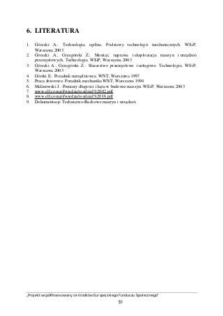 „Projekt współfinansowany ze środków Europejskiego Funduszu Społecznego”
51
6. LITERATURA
1. Górecki A.: Technologia ogólna. Podstawy technologii mechanicznych. WSiP,
Warszawa 2003
2. Górecki A., Grzegórski Z.: Montaż, naprawa i eksploatacja maszyn i urządzeń
przemysłowych. Technologia. WSiP, Warszawa 2003
3. Górecki A., Grzegórski Z.: Ślusarstwo przemysłowe i usługowe. Technologia. WSiP,
Warszawa 2003
4. Górski E.: Poradnik narzędziowca. WNT, Warszawa 1997
5. Praca zbiorowa: Poradnik mechanika WNT, Warszawa 1994
6. Malinowski J.: Pomiary długości i kąta w budowie maszyn. WSiP, Warszawa 2003
7. www.elf.com.pl/wiedza/rozdzial%2002.pdf
8. www.elf.com.pl/wiedza/rozdzial%2016.pdf
9. Dokumentacje Techniczno-Ruchowe maszyn i urządzeń
 