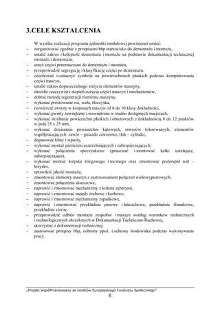 „Projekt współfinansowany ze środków Europejskiego Funduszu Społecznego”
6
3. CELE KSZTAŁCENIA
W wyniku realizacji programu jednostki modułowej powinieneś umieć:
− scharakteryzować obsługę techniczną maszyn i urządzeń,
− scharakteryzować system planowo-zapobiegawczych napraw,
− wyjaśnić istotę korozji i określić sposoby jej zapobiegania,
− wyjaśnić przyczyny korozyjnego pękania spoin,
− określić rodzaj powłoki antykorozyjnej,
− rozróżnić i wyjaśnić podstawowe procesy eksploatacji obiektów technicznych,
− wyjaśnić istotę tarcia, smarowania oraz zużycia części,
− określić zasady eksploatacji obrabiarek,
− wskazać punkty smarowania w typowej obrabiarce,
− zinterpretować wykres zużycia współpracujących części maszyn,
− określić zasady ustawiania obrabiarek w halach produkcyjnych,
− wyjaśnić sposoby ustawiania i mocowania obrabiarek do podłoża,
− wyjaśnić cele fundamentowania obrabiarek,
− scharakteryzować rodzaje naprawy obrabiarek,
− skorzystać z dokumentacji technicznej i Polskich Norm.
 