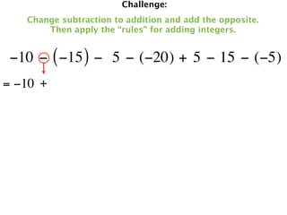 Challenge:
   Change subtraction to addition and add the opposite.
       Then apply the “rules” for adding integers.


 −10 − ( −15 ) −  5 − (−20) + 5 − 15 − (−5)
= −10 +
 
