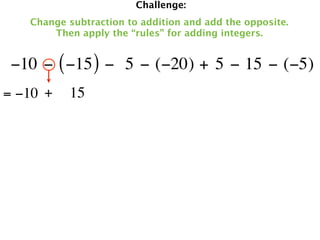 Challenge:
   Change subtraction to addition and add the opposite.
       Then apply the “rules” for adding integers.


 −10 − ( −15 ) −  5 − (−20) + 5 − 15 − (−5)
= −10 +   15
 