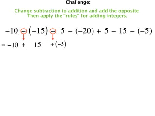 Challenge:
   Change subtraction to addition and add the opposite.
       Then apply the “rules” for adding integers.


 −10 − ( −15 ) −  5 − (−20) + 5 − 15 − (−5)
= −10 +   15     + ( −5 )
 
