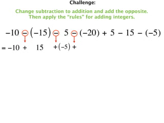 Challenge:
   Change subtraction to addition and add the opposite.
       Then apply the “rules” for adding integers.


 −10 − ( −15 ) −  5 − (−20) + 5 − 15 − (−5)
= −10 +   15     + ( −5 ) +
 