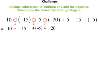 Challenge:
   Change subtraction to addition and add the opposite.
       Then apply the “rules” for adding integers.


 −10 − ( −15 ) −  5 − (−20) + 5 − 15 − (−5)
= −10 +   15     + ( −5 ) + 20
 