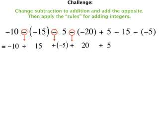 Challenge:
   Change subtraction to addition and add the opposite.
       Then apply the “rules” for adding integers.


 −10 − ( −15 ) −  5 − (−20) + 5 − 15 − (−5)
= −10 +   15     + ( −5 ) + 20       + 5
 
