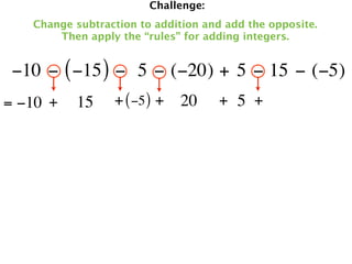 Challenge:
   Change subtraction to addition and add the opposite.
       Then apply the “rules” for adding integers.


 −10 − ( −15 ) −  5 − (−20) + 5 − 15 − (−5)
= −10 +   15     + ( −5 ) + 20       + 5 +
 