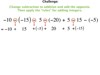 Challenge:
   Change subtraction to addition and add the opposite.
       Then apply the “rules” for adding integers.


 −10 − ( −15 ) −  5 − (−20) + 5 − 15 − (−5)
= −10 +   15     + ( −5 ) + 20       + 5 + ( −15 )
 