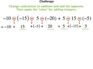 Challenge:
   Change subtraction to addition and add the opposite.
       Then apply the “rules” for adding integers.


 −10 − ( −15 ) −  5 − (−20) + 5 − 15 − (−5)
= −10 +   15     + ( −5 ) + 20       + 5 + ( −15 ) + 5
 