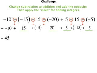 Challenge:
   Change subtraction to addition and add the opposite.
       Then apply the “rules” for adding integers.


 −10 − ( −15 ) −  5 − (−20) + 5 − 15 − (−5)
= −10 +   15     + ( −5 ) + 20       + 5 + ( −15 ) + 5

= 45
 