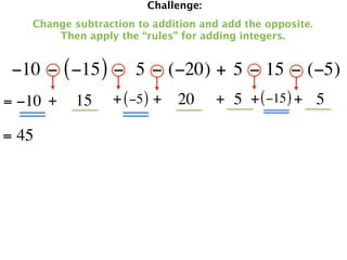 Challenge:
   Change subtraction to addition and add the opposite.
       Then apply the “rules” for adding integers.


 −10 − ( −15 ) −  5 − (−20) + 5 − 15 − (−5)
= −10 +   15     + ( −5 ) + 20       + 5 + ( −15 ) + 5

= 45
 