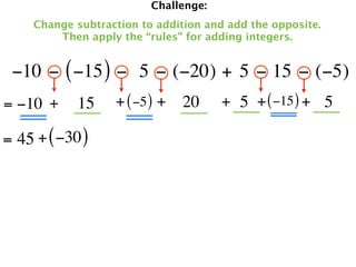 Challenge:
     Change subtraction to addition and add the opposite.
         Then apply the “rules” for adding integers.


 −10 − ( −15 ) −  5 − (−20) + 5 − 15 − (−5)
= −10 +     15     + ( −5 ) + 20       + 5 + ( −15 ) + 5

= 45 + ( −30 )
 