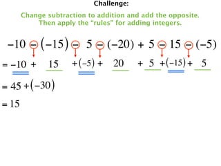 Challenge:
       Change subtraction to addition and add the opposite.
           Then apply the “rules” for adding integers.


 −10 − ( −15 ) −  5 − (−20) + 5 − 15 − (−5)
= −10 +       15     + ( −5 ) + 20       + 5 + ( −15 ) + 5

= 45 + ( −30 )
= 15
 