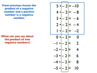 From previous lesson the
  product of a negative
                            5 • – 2 = –10
 number and a positive      4•–2= –8
  number is a negative
        number.             3•–2= –6
                            2•–2= –4
                            1 • – 2 = –2
What can you say about
 the product of two
                            0•–2= 0
 negative numbers?         –1 • – 2 = 2
                           –2 • – 2 = 4
                           –3 • – 2 = 6
                           –4 • – 2 = 8
                           –5 • – 2 = 10
 