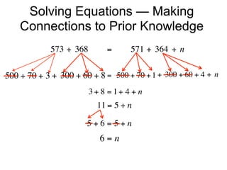 Solving Equations — Making
    Connections to Prior Knowledge
             573 + 368        =        571 + 364 + n


500 + 70 + 3 + 300 + 60 + 8 =  500 + 70 + 1 + 300 + 60 + 4 + n
                        3+ 8 = 1+ 4 + n
                          11 = 5 + n

                       5+6=5+n
                           6=n
 