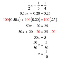 1     1 1
                   x +  =
                 2     5 4
            0.50x + 0.20 = 0.25
100 ( 0.50x ) + 100 ( 0.20 ) = 100 (.25 )
                 50x + 20 = 25
           50x + 20 − 20 = 25 − 20
                       50x = 5
                       50      5
                          x =
                       50     50
                               1
                          x =
                              10
 