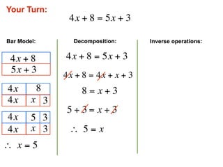 Your Turn:
                  4x + 8 = 5x + 3

Bar Model:         Decomposition:      Inverse operations:


 4x + 8          4x + 8 = 5x + 3
 5x + 3
                 4x + 8 = 4x + x + 3
 4x          8        8 = x + 3
 4x     x 3
                  5 + 3 = x + 3
 4x     5 3
 4x     x 3       ∴  5 = x
∴  x = 5
 