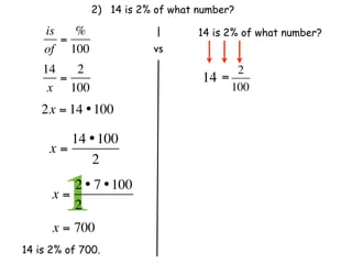 2) 14 is 2% of what number?

    is   %                        14 is 2% of what number?
       =
    of 100                 vs
    14   2                                2
       =                          14   =
     x 100                               100
    2x = 14 • 100

        14 • 100
     x=
           2

      x=
        12 • 7 • 100
         2              
      x = 700
14 is 2% of 700.
 