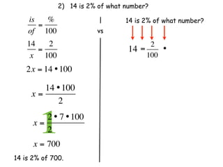 2) 14 is 2% of what number?

    is   %                        14 is 2% of what number?
       =
    of 100                 vs
    14   2                                2
       =                          14   =     •
     x 100                               100
    2x = 14 • 100

        14 • 100
     x=
           2

      x=
        12 • 7 • 100
         2              
      x = 700
14 is 2% of 700.
 