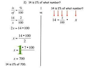 2) 14 is 2% of what number?

    is   %                        14 is 2% of what number?
       =
    of 100                 vs
    14   2                                2
       =                          14   =     •     x
     x 100                               100
    2x = 14 • 100

        14 • 100
     x=
           2

      x=
        12 • 7 • 100
         2              
      x = 700
14 is 2% of 700.
 