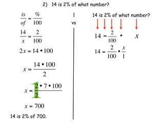 2) 14 is 2% of what number?

    is   %                        14 is 2% of what number?
       =
    of 100                 vs
    14   2                                2
       =                          14   =     •     x
     x 100                               100
                                        2 x
    2x = 14 • 100                 14 =    •
                                       100 1
        14 • 100
     x=
           2

      x=
        12 • 7 • 100
         2              
      x = 700
14 is 2% of 700.
 