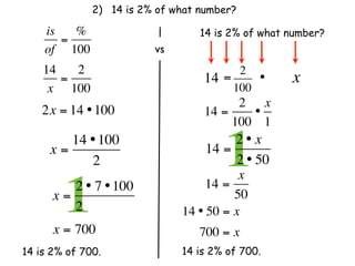 2) 14 is 2% of what number?

    is   %                         14 is 2% of what number?
       =
    of 100                 vs
    14   2                                  2
       =                            14   =     •    x
     x 100                                 100
                                          2 x
    2x = 14 • 100                   14 =    •
                                         100 1

     x=
        14 • 100
           2
                                    14 =
                                         1
                                         2 • x  
                                         2 • 50
                                          x
      x=
        12 • 7 • 100
         2              
      x = 700
                                    14 =
                                         50
                                14 • 50 = x
                                   700 = x
14 is 2% of 700.                14 is 2% of 700.
 