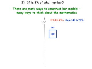 2) 14 is 2% of what number?

There are many ways to construct bar models -
  many ways to think about the mathematics

                         If 14 is 2%, then 140 is 20%
                   or
                         20%


                         140
 
