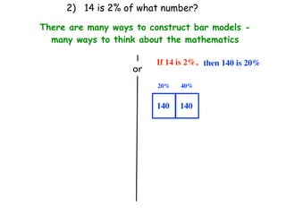 2) 14 is 2% of what number?

There are many ways to construct bar models -
  many ways to think about the mathematics

                         If 14 is 2%, then 140 is 20%
                   or
                         20%   40%


                         140   140
 