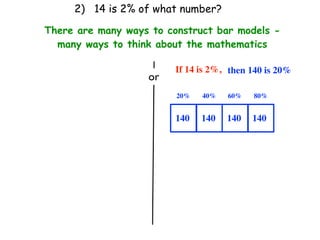 2) 14 is 2% of what number?

There are many ways to construct bar models -
  many ways to think about the mathematics

                         If 14 is 2%, then 140 is 20%
                   or
                         20%   40%   60%   80%


                         140   140   140   140
 