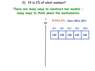 2) 14 is 2% of what number?

There are many ways to construct bar models -
  many ways to think about the mathematics

                         If 14 is 2%, then 140 is 20%
                   or
                         20%   40%   60%   80%    100%


                         140   140   140   140   140
 