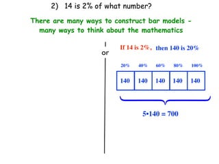 2) 14 is 2% of what number?

There are many ways to construct bar models -
  many ways to think about the mathematics

                         If 14 is 2%, then 140 is 20%
                   or
                         20%   40%   60%   80%    100%


                         140   140   140   140   140




                         ⎧
                         ⎪
                         ⎨
                         ⎪
                         ⎩
                                5•140 = 700
 