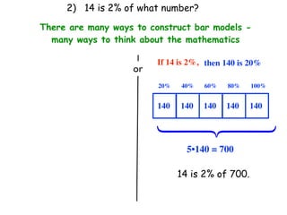 2) 14 is 2% of what number?

There are many ways to construct bar models -
  many ways to think about the mathematics

                         If 14 is 2%, then 140 is 20%
                   or
                         20%   40%   60%   80%    100%


                         140   140   140   140    140




                         ⎧
                         ⎪
                         ⎨
                         ⎪
                         ⎩
                                 5•140 = 700

                               14 is 2% of 700.
 