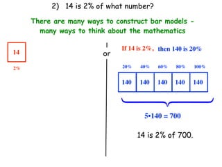 2) 14 is 2% of what number?

     There are many ways to construct bar models -
       many ways to think about the mathematics

                              If 14 is 2%, then 140 is 20%
14                      or
2%                            20%   40%   60%   80%    100%


                              140   140   140   140    140




                              ⎧
                              ⎪
                              ⎨
                              ⎪
                              ⎩
                                      5•140 = 700

                                    14 is 2% of 700.
 